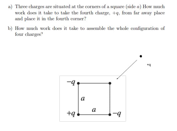 a) Three charges are situated at the corners of a square (side a) How much
work does it take to take the fourth charge, +q, from far away place
and place it in the fourth corner?
b) How much work does it take to assemble the whole configuration of
four charges?
+q
-q
а
а
+q
