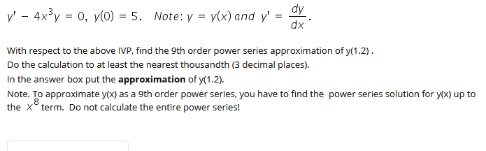 dy
y' - 4x°y = 0, y(0) = 5. Note: y = v(x) and y'
dx
With respect to the above IVP, find the 9th order power series approximation of y(1.2).
Do the calculation to at least the nearest thousandth (3 decimal places).
In the answer box put the approximation of y(1.2).
Note. To approximate y(x) as a 9th order power series, you have to find the power series solution for y(x) up to
.8
the x° term. Do not calculate the entire power series!
