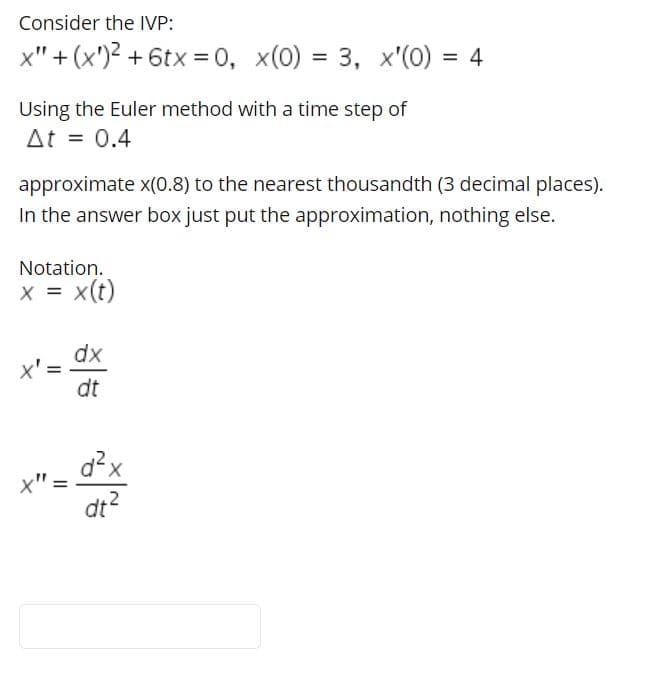 Consider the IVP:
x" + (x')? + 6tx = 0, x(0) = 3,
x'(0) = 4
Using the Euler method with a time step of
At = 0.4
approximate x(0.8) to the nearest thousandth (3 decimal places).
In the answer box just put the approximation, nothing else.
Notation.
x = x(t)
dx
x' =
dt
d?x
x":
dt?
