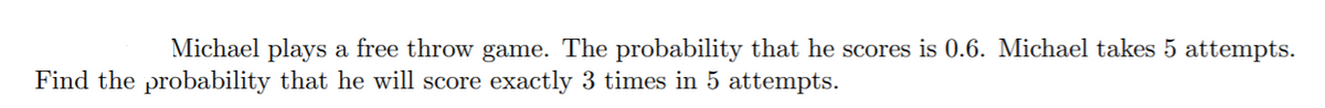 Michael plays a free throw game. The probability that he scores is 0.6. Michael takes 5 attempts.
Find the probability that he will score exactly 3 times in 5 attempts.
