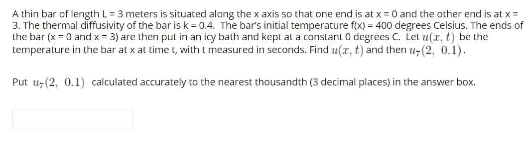 A thin bar of length L = 3 meters is situated along the x axis so that one end is at x = 0 and the other end is at x =
3. The thermal diffusivity of the bar is k = 0.4. The bar's initial temperature f(x) = 400 degrees Celsius. The ends of
the bar (x = 0 and x 3) are then put in an icy bath and kept at a constant 0 degrees C. Let u(x, t) be the
temperature in the bar at x at time t, with t measured in seconds. Find u(x, t) and then u- (2, 0.1).
Put uz (2, 0.1) calculated accurately to the nearest thousandth (3 decimal places) in the answer box.
