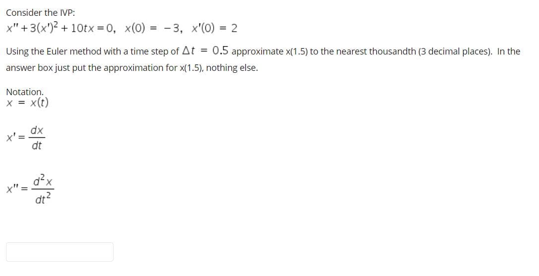 Consider the IVP:
x" +3(x')2 + 10tx = 0, x(0)
= - 3, x'(0) = 2
Using the Euler method with a time step of At = 0.5 approximate x(1.5) to the nearest thousandth (3 decimal places). In the
answer box just put the approximation for x(1.5), nothing else.
Notation.
x = x(t)
dx
x' =
dt
d?x
x"
