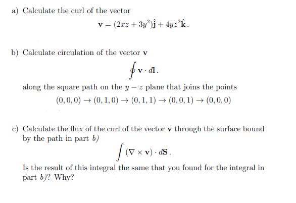 a) Calculate the curl of the vector
v = (2rz + 3y)j + 4yz²k.
b) Calculate circulation of the vector v
fr.d.
dl.
along the square path on the y
- z plane that joins the points
(0,0,0) → (0, 1, 0) → (0, 1, 1) → (0,0, 1) → (0,0, 0)
c) Calculate the flux of the curl of the vector v through the surface bound
by the path in part b)
|(V x v) · ds.
Is the result of this integral the same that you found for the integral in
part b)? Why?
