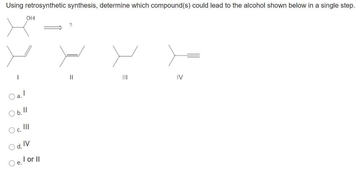 Using retrosynthetic synthesis, determine which compound(s) could lead to the alcohol shown below in a single step.
он
II
O a. !
IV
Ob.11
Oc. II
O d. IV
O e. lor II
