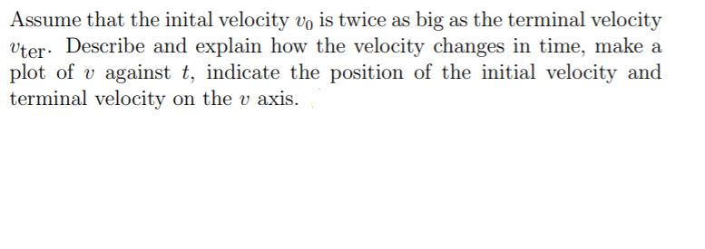 Assume that the inital velocity vo is twice as big as the terminal velocity
vter. Describe and explain how the velocity changes in time, make a
plot of v against t, indicate the position of the initial velocity and
terminal velocity on the v axis.
