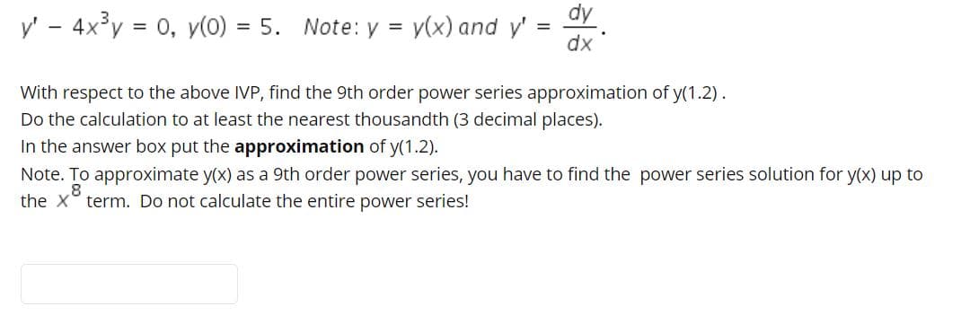 dy
y' - 4x°y = 0, y(0) = 5.
Note: y = y(x) and y'
dx
With respect to the above IVP, find the 9th order power series approximation of y(1.2).
Do the calculation to at least the nearest thousandth (3 decimal places).
In the answer box put the approximation of y(1.2).
Note. To approximate y(x) as a 9th order power series, you have to find the power series solution for y(x) up to
the x° term. Do not calculate the entire power series!
