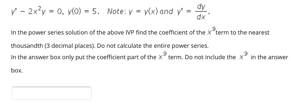 dy .
y' - 2x?y = 0, y(0) = 5. Note: y = y(x) and y' = Y.
, хр
%3D
In the power series solution of the above IVP find the coefficient of the X term to the nearest
thousandth (3 decimal places). Do not calculate the entire power series.
in the answer
In the answer box only put the coefficient part of the X term. Do not include the X
box.
