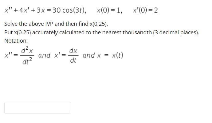 x" + 4x'+3x = 30 cos(3t), x(0) = 1,
x'(0) = 2
Solve the above IVP and then find x(0.25).
Put x(0.25) accurately calculated to the nearest thousandth (3 decimal places).
Notation:
d²x
and x' =
dx
and x = x(t)
dt
dt?
