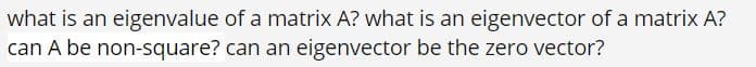 what is an eigenvalue of a matrix A? what is an eigenvector of a matrix A?
can A be non-square? can an eigenvector be the zero vector?
