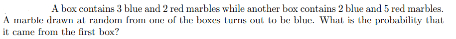 A box contains 3 blue and 2 red marbles while another box contains 2 blue and 5 red marbles.
A marble drawn at random from one of the boxes turns out to be blue. What is the probability that
it came from the first box?
