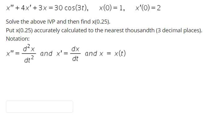 x" + 4x' + 3x = 30 cos(3t),
x(0) = 1, x'(0) = 2
Solve the above IVP and then find x(0.25).
Put x(0.25) accurately calculated to the nearest thousandth (3 decimal places).
Notation:
d²x
and x' =
dt?
dx
and x = x(t)
dt
