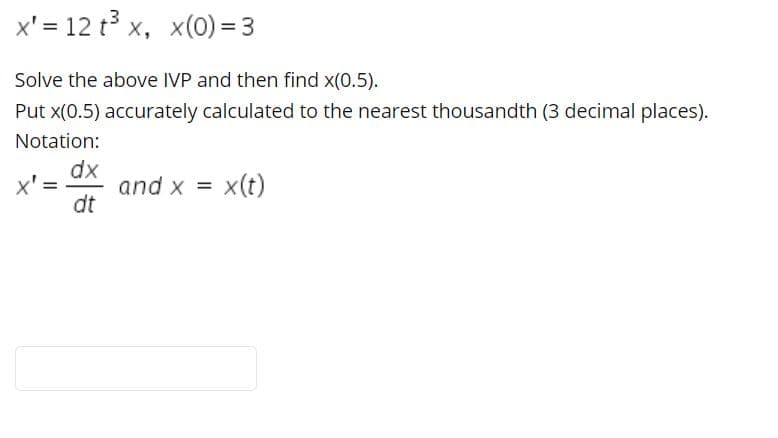 x' = 12 t3 x, x(0) = 3
Solve the above IVP and then find x(0.5).
Put x(0.5) accurately calculated to the nearest thousandth (3 decimal places).
Notation:
dx
x' =
and x = x(t)
dt
