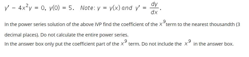 y' - 4x?y = 0, v(0) = 5. Note: y =
dy
v(x) and y'
%3D
dx
In the power series solution of the above IVP find the coefficient of the X term to the nearest thousandth (3
decimal places). Do not calculate the entire power series.
In the answer box only put the coefficient part of the X term. Do not include the X in the answer box.
