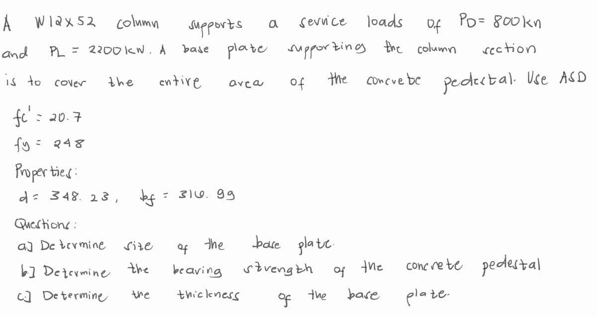 A
and
is to
W12x52 column
PL = 2200KN. A
cover
fc' =
20.7
fy= 248
the
Properties:
d = 348. 23,
Questions:
a] De termine
6.] Determine
C] Determine
bf
Size
the
supports
Service
loads
of
base plate supporting the column
entire
the
the
=
area
३/७.99
the
of
beaving
thickness
a
of
base plate.
strength
of
the
PD= 800kn
section
concrete pedestal. Use ASD
of the
base
concrete pedestal
plate.