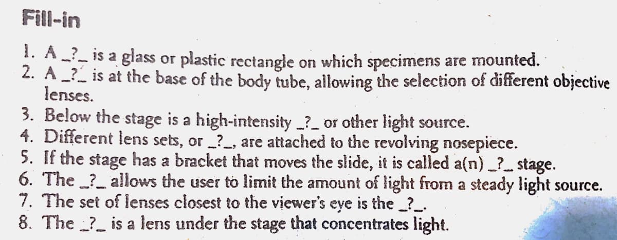 Fill-in
1. A__ is a glass or plastic rectangle on which specimens are mounted.
2. A____ is at the base of the body tube, allowing the selection of different objective
lenses.
3. Below the stage is a high-intensity ? or other light source.
4. Different lens sets, or ?, are attached to the revolving nosepiece.
5. If the stage has a bracket that moves the slide, it is called a(n) __?___stage.
6. The
allows the user to limit the amount of light from a steady light source.
7. The set of lenses closest to the viewer's eye is the _?__.
8. The is a lens under the stage that concentrates light.