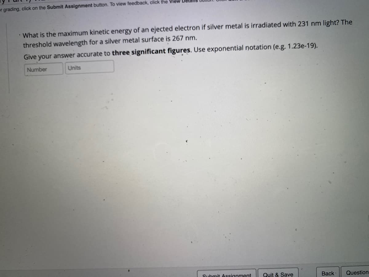 er grading, click on the Submit Assignment button. To view feedback, click the View Vel
What is the maximum kinetic energy of an ejected electron if silver metal is irradiated with 231 nm light? The
threshold wavelength for a silver metal surface is 267 nm.
Give your answer accurate to three significant figures. Use exponential notation (e.g. 1.23e-19).
Number
Units
Suhmit Assignment
Quit & Save
Back
Question
