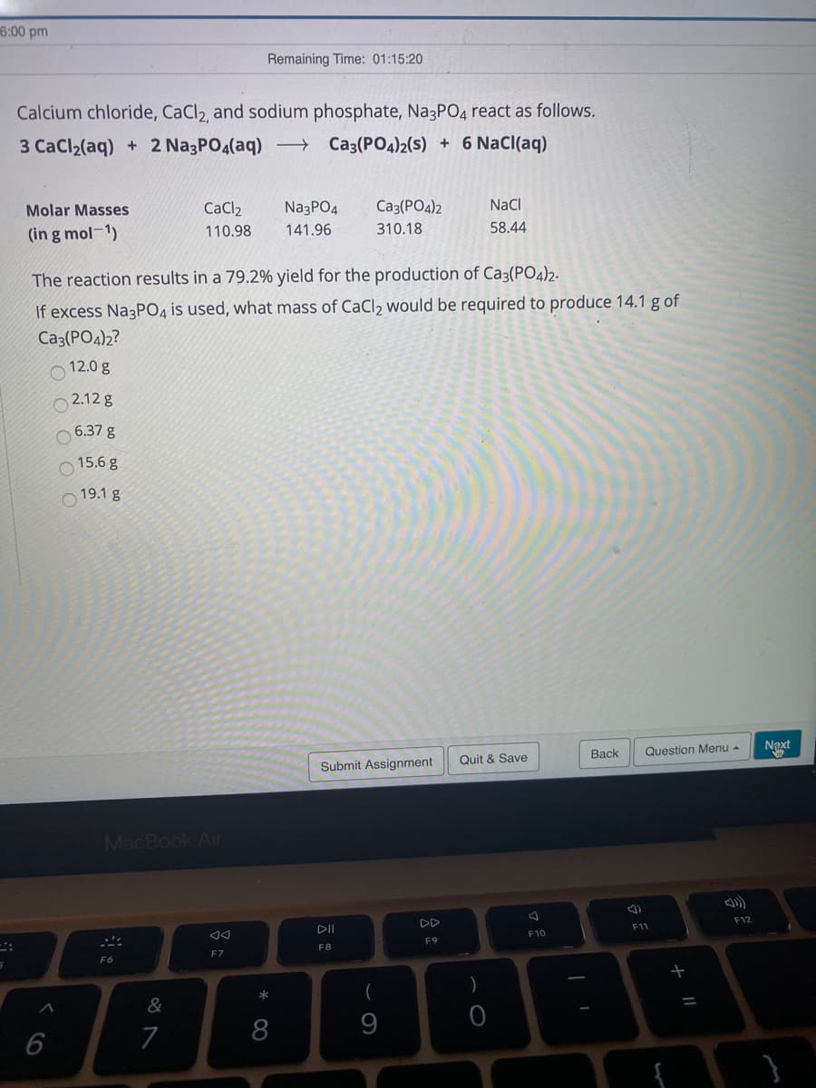 6:00 pm
Remaining Time: 01:15:20
Calcium chloride, CaCl2 and sodium phosphate, Na3PO4 react as follows.
3 CaCl2(aq) + 2 Na3PO4(aq) →
Ca3(PO4)2(s) + 6 Nacl(aq)
Molar Masses
CaCl2
NazPO4
Ca3(PO4)2
NaCl
(in g mol-1)
110.98
141.96
310.18
58.44
The reaction results in a 79.2% yield for the production of Ca3(PO4)2.
If excess Na3PO4 is used, what mass of CaCl2 would be required to produce 14.1 g of
Ca3(PO4)2?
12.0 g
2.12 g
O 6.37 g
15.6 g
19.1 g
Question Menu -
Naxt
Вack
Quit & Save
Submit Assignment
MacBook Air
F12
DD
DII
F11
F10
F9
F8
F7
F6
(
)
&
7
