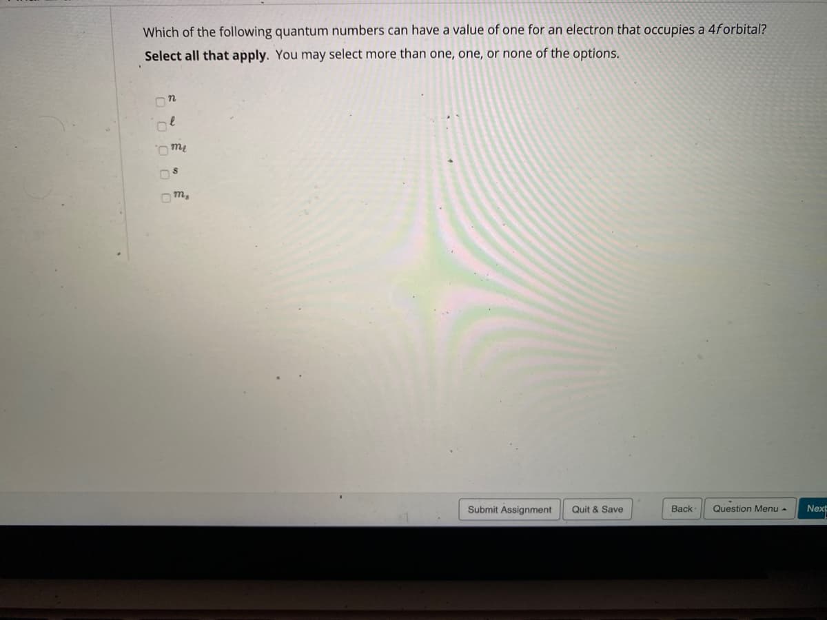 Which of the following quantum numbers can have a value of one for an electron that ccupies a 4forbital?
Select all that apply. You may select more than one, one, or none of the options.
Ome
Om,
Submit Assignment
Quit & Save
Back
Question Menu -
Next
