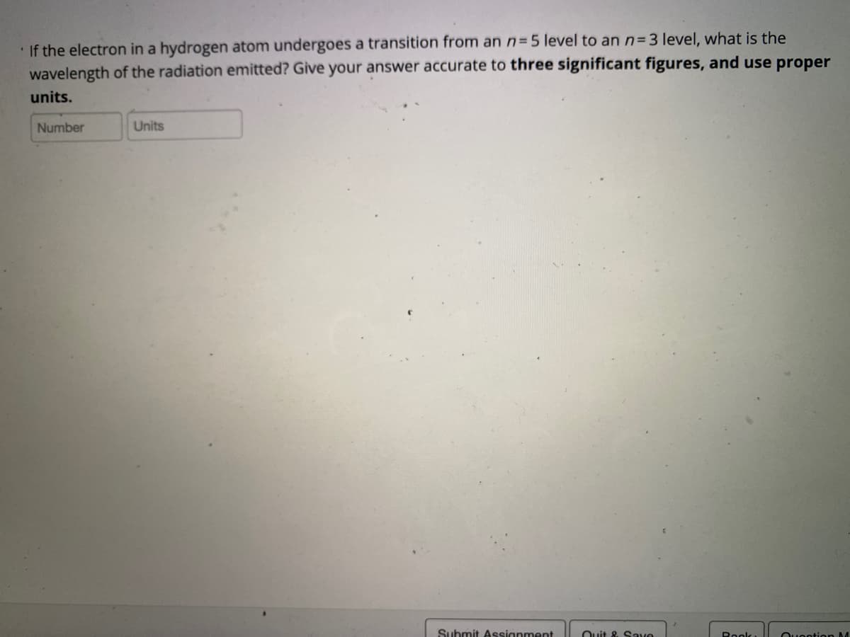 If the electron in a hydrogen atom undergoes a transition from an n=5 level to an n= 3 level, what is the
wavelength of the radiation emitted? Give your answer accurate to three significant figures, and use proper
units.
Number
Units
Suhmit Assignment
Ouit & S ave
Rook
Ouontion M
