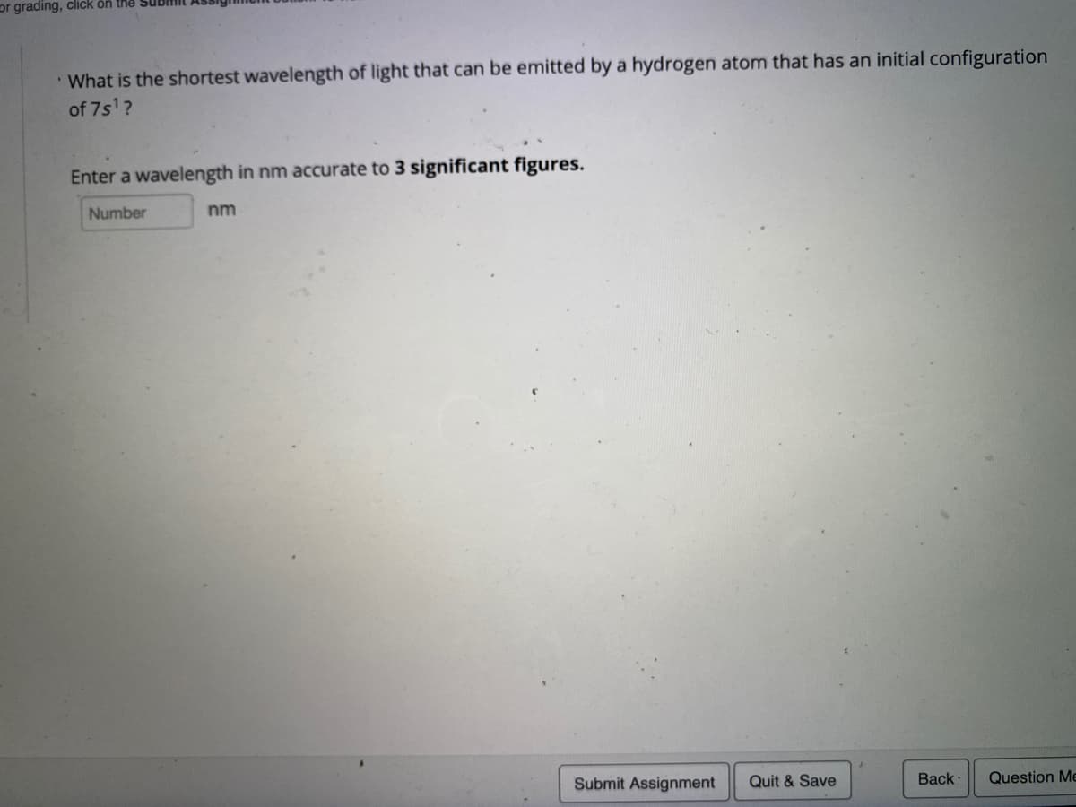 or grading, click ön the Sub
What is the shortest wavelength of light that can be emitted by a hydrogen atom that has an initial configuration
of 7s1?
Enter a wavelength in nm accurate to 3 significant figures.
Number
nm
Submit Assignment
Quit & Save
Back
Question Me
