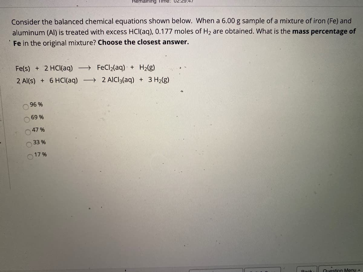 Remaining Time! 02:29:4.
Consider the balanced chemical equations shown below. When a 6.00 g sample of a mixture of iron (Fe) and
aluminum (Al) is treated with excess HCl(aq), 0.177 moles of H2 are obtained. What is the mass percentage of
Fe in the original mixture? Choose the closest answer.
Fe(s) + 2 HCI(aq) FeCl2(aq) - + H2(g)
2 Al(s) +6 HC((aq) 2 AICI3(aq) + 3 H2(g)
96 %
69 %
47 %
33 %
17 %
Rack
Question Menu -
O O
