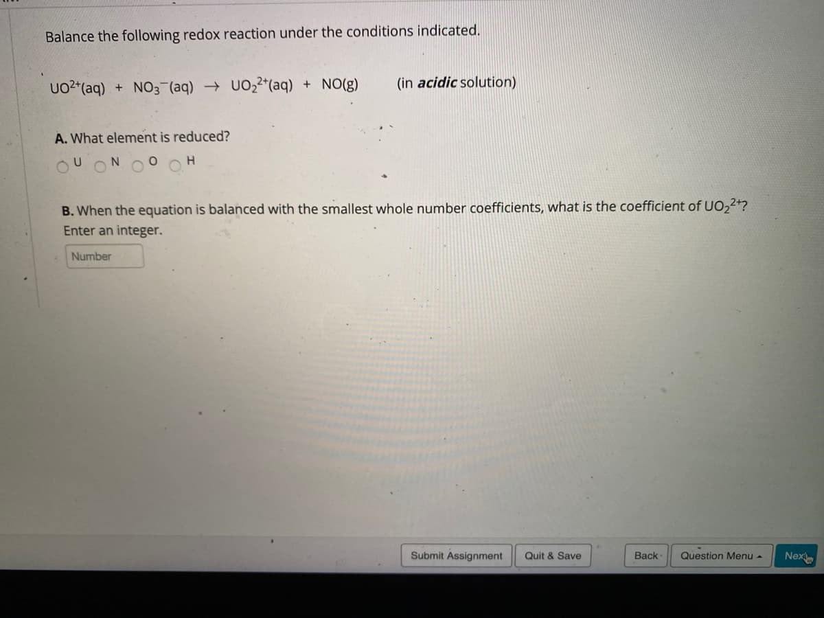 Balance the following redox reaction under the conditions indicated.
UO2*(aq) + NO3 (aq) → UO,2*(aq) + NO(g)
(in acidic solution)
A. What element is reduced?
B. When the equation is balanced with the smallest whole number coefficients, what is the coefficient of UO,2+?
Enter an integer.
Number
Submit Assignment
Quit & Save
Back
Question Menu -
Nex
