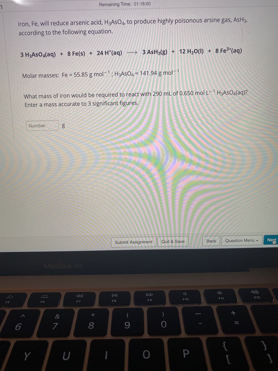 Remaining Time: 01:18:00
Iron, Fe, will reduce arsenic acid, H3ASO4, to produce highly poisonous arsine gas, AsH3,
according to the following equation.
8 Fe3*(aq)
3 H3ASO4(aq) + 8 Fe(s) + 24 H*(aq) → 3 ASH3(g) + 12 H20(I) +
Molar masses: Fe = 55.85 g mol; H3ASO4 = 141.94 g mol-1
What mass of iron would be required to react with 290 mL of 0.650 mol L¯1 H3ASO4(aq)?
Enter a mass accurate to 3 significant figures.
Number
Submit Assignment
Quit & Save
Вack
Question Menu -
Next
MacBook Air
DII
DD
F12
F11
F10
F8
F9
F6
F7
*
7
8
9.
{
P
