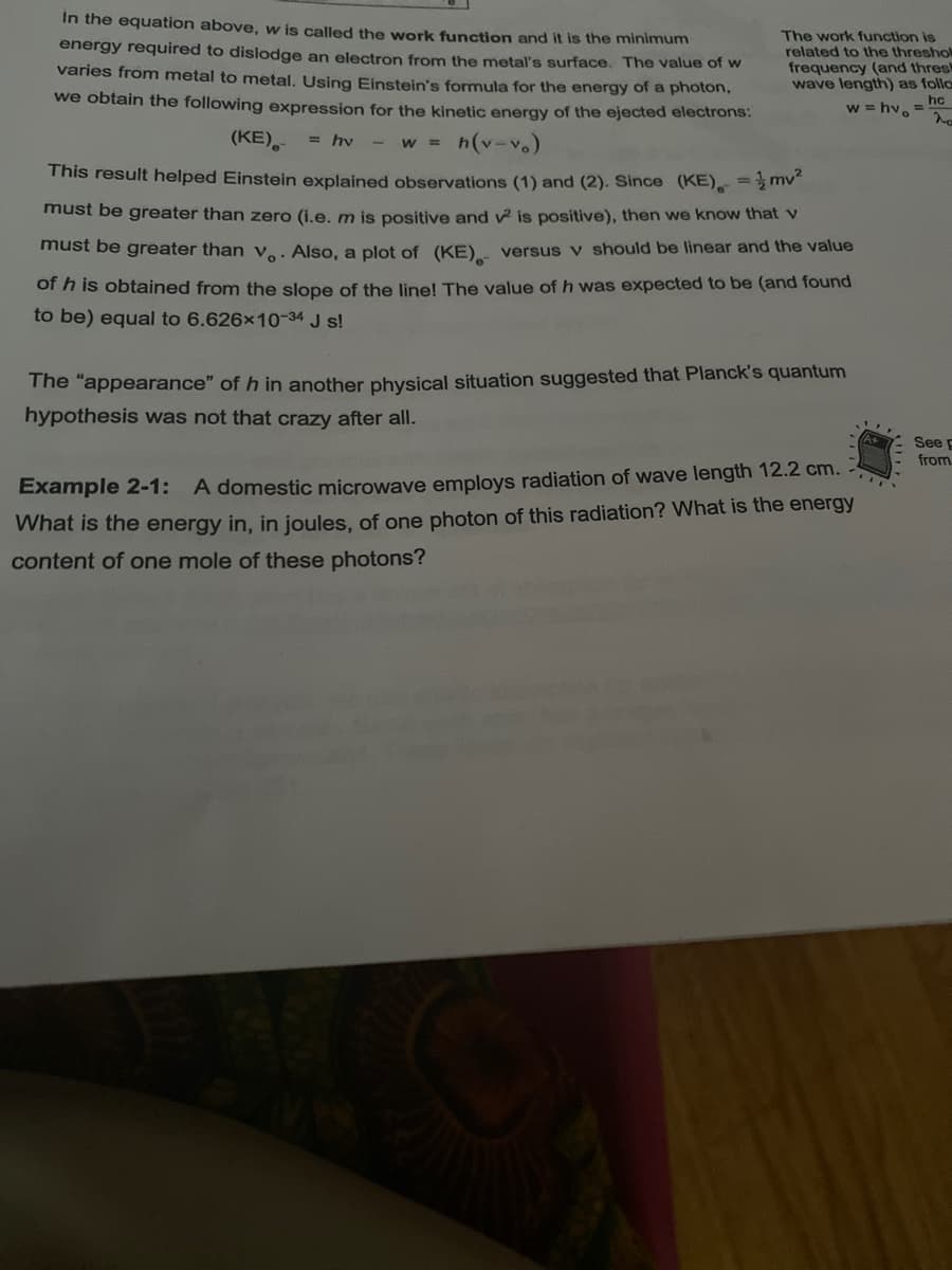 In the equation above, w is called the work function and it is the minimum
energy required to dislodge an electron from the metal's surface. The value of w
varies from metal to metal, Using Einstein's formula for the energy of a photon,
The work function is
related to the threshol
frequency (and thresk
wave length) as follo
we obtain the following expression for the kinetic energy of the ejected electrons:
hc
w = hv.=
(KE),
= hv
- w = h(v-v
This result helped Einstein explained observations (1) and (2). Since (KE). = mv
must be greater than zero (i.e. m is positive and v is positive), then we know that v
must be greater than ve: Also, a plot of (KE). versus v should be linear and the value
of h is obtained from the slope of the line! The value of h was expected to be (and found
to be) equal to 6.626x10-34 J s!
The "appearance" of h in another physical situation suggested that Planck's quantum
hypothesis was not that crazy after all.
See p
from
Example 2-1: A domestic microwave employs radiation of wave length 12.2 cm.
What is the energy in, in joules, of one photon of this radiation? What is the energy
content of one mole of these photons?
