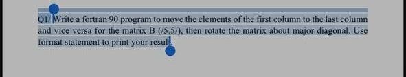 Q1/ Write a fortran 90 program to move the elements of the first column to the last column
and vice versa for the matrix B (/5,5/), then rotate the matrix about major diagonal. Use
format statement to print your resul