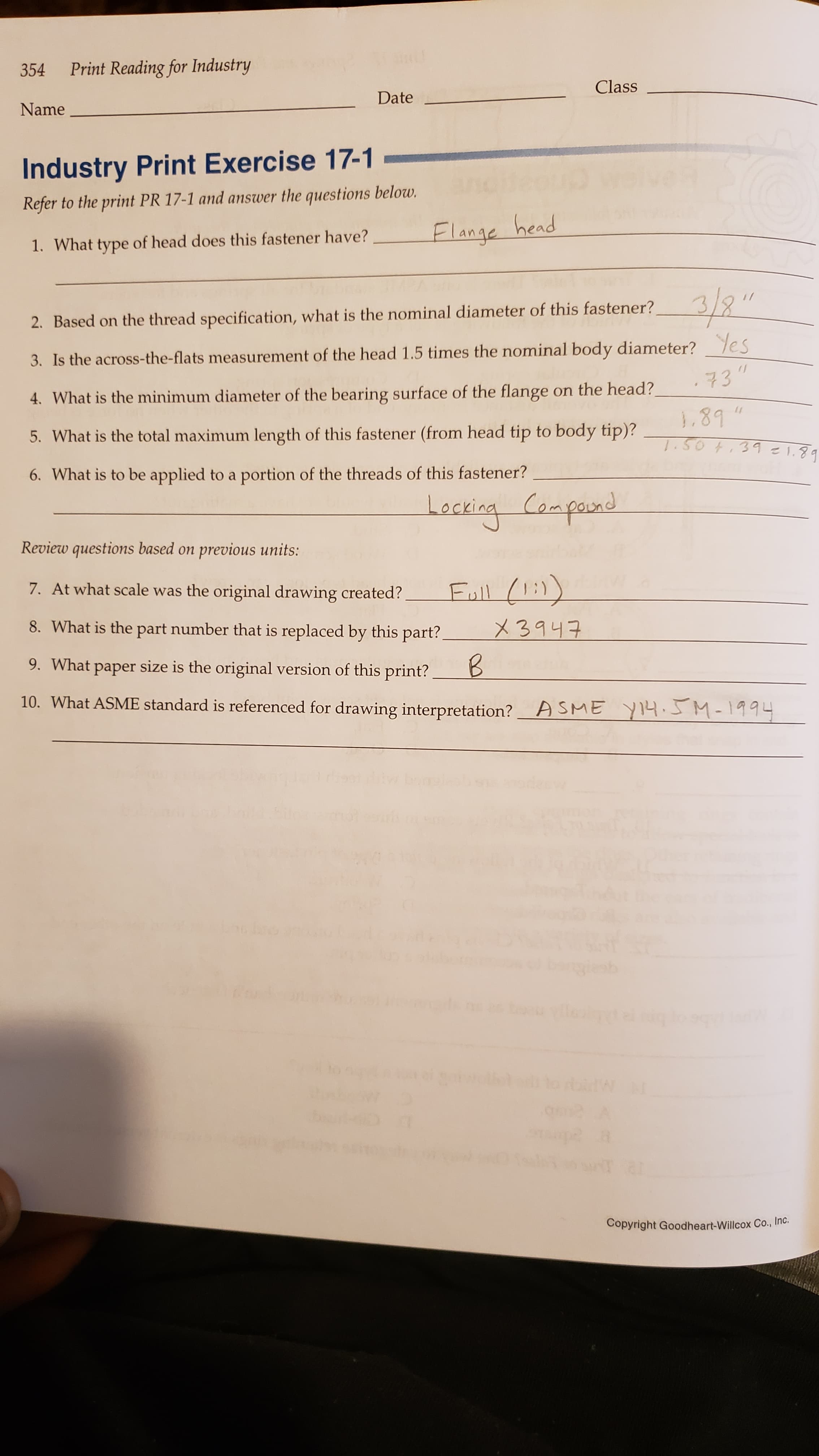 Print Reading for Industry
354
Class
Date
Name
Industry Print Exercise 17-1
Refer to the print PR 17-1 and answer the questions below.
Flange head
1. What type of head does this fastener have?
2. Based on the thread specification, what is the nominal diameter of this fastener?
3. Is the across-the-flats measurement of the head 1.5 times the nominal body diameter? es
73"
4. What is the minimum diameter of the bearing surface of the flange on the head?
3.89
5. What is the total maximum length of this fastener (from head tip to body tip)?
.SOT.391.8
6. What is to be applied to a portion of the threads of this fastener?
Leckina Caapand
Review questions based on previous units:
Eall 1:
7. At what scale was the original drawing created?
8. What is the part number that is replaced by this part?
3943
9. What paper size is the original version of this print?
10. What ASME standard is referenced for drawing interpretation?
A SME YI4M-1994
be u vile
LTA
pe
al
Copyright Goodheart-Willcox Co., In
