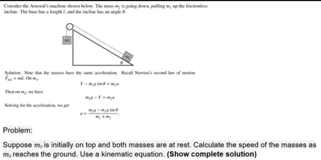 Consider the Atwood's machine shown below. The mass my is going down, pulling m, up the frictionless
incline. The base has a length /, and the incline has an angle 0.
Solution: Note that the masses have the same acceleration. Recall Newton's second law of motion
Fma. On my.
Then on m₂, we have
Solving for the acceleration, we get
T-mg sin@=m₁a.
m₂g-T=m₂a
0
mg-mg sin @
Problem:
Suppose m₂ is initially on top and both masses are at rest. Calculate the speed of the masses as
m₂ reaches the ground. Use a kinematic equation. (Show complete solution)