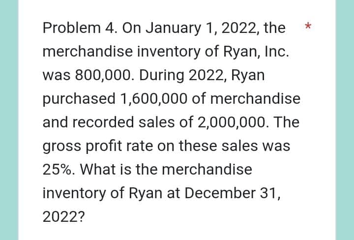 Problem 4. On January 1, 2022, the
merchandise inventory of Ryan, Inc.
was 800,000. During 2022, Ryan
purchased 1,600,000 of merchandise
and recorded sales of 2,000,000. The
gross profit rate on these sales was
25%. What is the merchandise
inventory of Ryan at December 31,
2022?
*