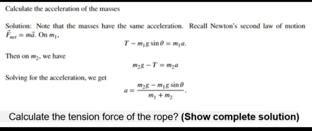 Calculate the acceleration of the masses
Solution: Note that the masses have the same acceleration. Recall Newton's second law of motion
Fnet = mä. On m₁,
T-m₁g sin0 = m₁a.
Then on m₂, we have
Solving for the acceleration, we get
a
m₂g-T=m₂a
m₂g-mig sin 0
m₁ + m₂
Calculate the tension force of the rope? (Show complete solution)