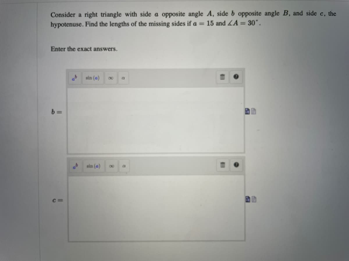 Consider a right triangle with side a opposite angle A, side b opposite angle B, and side c, the
hypotenuse. Find the lengths of the missing sides if a = 15 and LA = 30°.
Enter the exact answers.
sin (a)
00
ab
sin (a)
00
