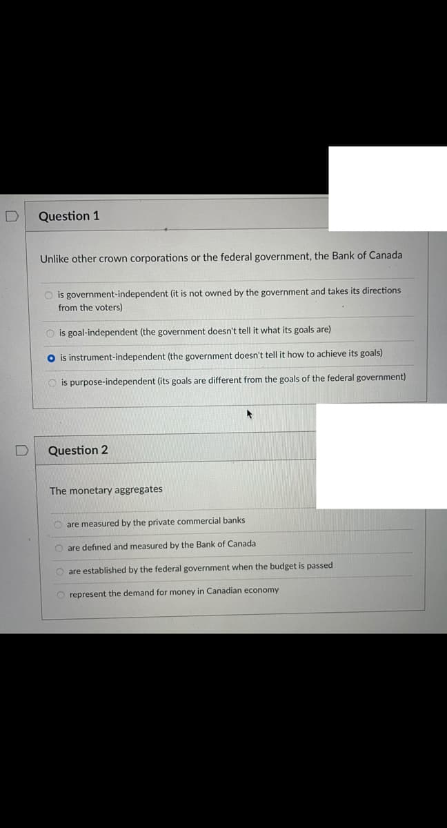 Question 1
Unlike other crown corporations or the federal government, the Bank of Canada
O is government-independent (it is not owned by the government and takes its directions
from the voters)
O is goal-independent (the government doesn't tell it what its goals are)
O is instrument-independent (the government doesn't tell it how to achieve its goals)
is purpose-independent (its goals are different from the goals of the federal government)
Question 2
The monetary aggregates
O are measured by the private commercial banks
O are defined and measured by the Bank of Canada
O are established by the federal government when the budget is passed
O represent the demand for money in Canadian economy
