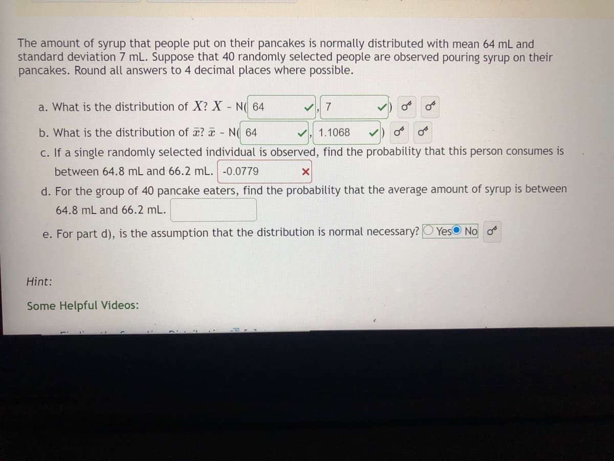 The amount of syrup that people put on their pancakes is normally distributed with mean 64 mL and
standard deviation 7 mL. Suppose that 40 randomly selected people are observed pouring syrup on their
pancakes. Round all answers to 4 decimal places where possible.
a. What is the distribution of X? X N( 64
7
b. What is the distribution of x? a N( 64
1.1068
c. If a single randomly selected individual is observed, find the probability that this person consumes is
between 64.8 mL and 66.2 mL. -0.0779
d. For the group of 40 pancake eaters, find the probability that the average amount of syrup is between
64.8 mL and 66.2 mL.
e. For part d), is the assumption that the distribution is normal necessary?
Yes No o
Hint:
Some Helpful Videos:
