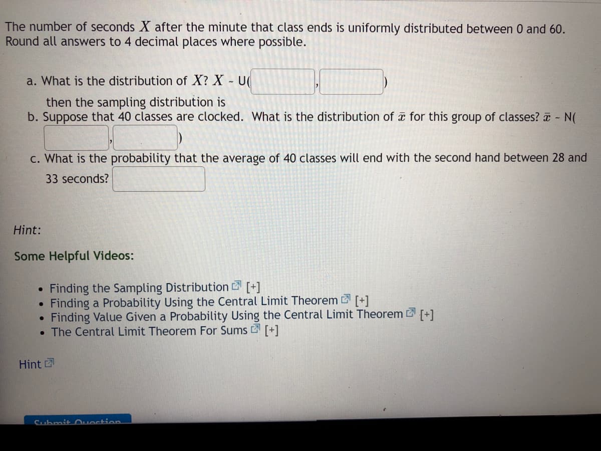 The number of seconds X after the minute that class ends is uniformly distributed between 0 and 60.
Round all answers to 4 decimal places where possible.
a. What is the distribution of X? X U(
then the sampling distribution is
b. Suppose that 40 classes are clocked. What is the distribution of for this group of classes? - N(
c. What is the probability that the average of 40 classes will end with the second hand between 28 and
33 seconds?
Hint:
Some Helpful Videos:
Finding the Sampling Distribution [+]
Finding a Probability Using the Central Limit Theorem [+1
Finding Value Given a Probability Using the Central Limit Theorem +1
• The Central Limit Theorem For Sums2 [+]
Hint
Submit Question.
