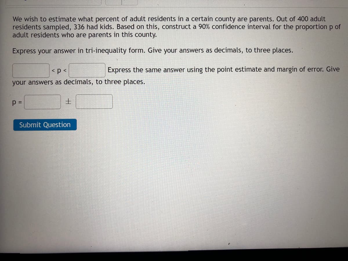 We wish to estimate what percent of adult residents in a certain county are parents. Out of 400 adult
residents sampled, 336 had kids. Based on this, construct a 90% confidence interval for the proportion p of
adult residents who are parents in this county.
Express your answer in tri-inequality form. Give your answers as decimals, to three places.
< p <
Express the same answer using the point estimate and margin of error. Give
your answers as decimals, to three places.
士
Submit Question
