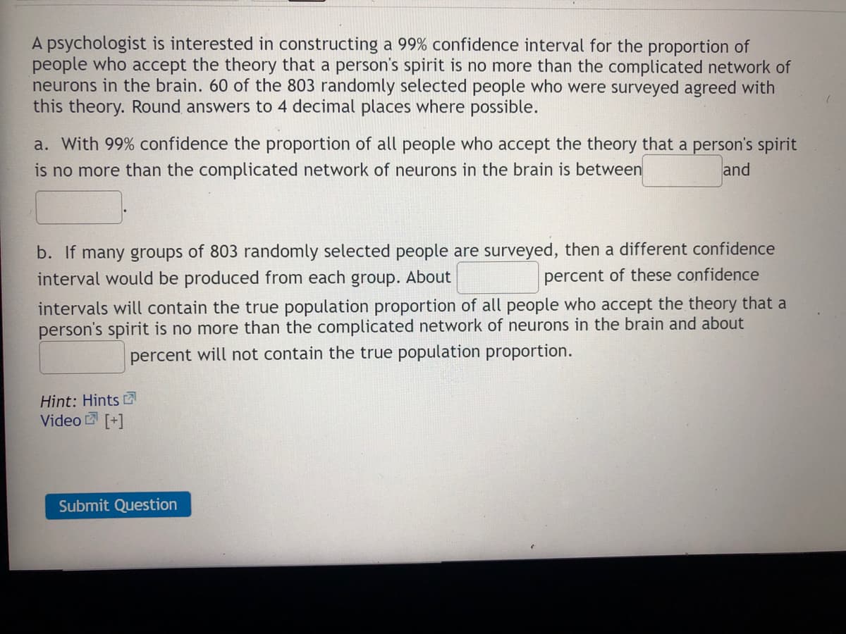 A psychologist is interested in constructing a 99% confidence interval for the proportion of
people who accept the theory that a person's spirit is no more than the complicated network of
neurons in the brain. 60 of the 803 randomly selected people who were surveyed agreed with
this theory. Round answers to 4 decimal places where possible.
a. With 99% confidence the proportion of all people who accept the theory that a person's spirit
is no more than the complicated network of neurons in the brain is between
and
b. If many groups of 803 randomly selected people are surveyed, then a different confidence
interval would be produced from each group. About
percent of these confidence
intervals will contain the true population proportion of all people who accept the theory that a
person's spirit is no more than the complicated network of neurons in the brain and about
percent will not contain the true population proportion.
Hint: Hints
Video [+]
Submit Question
