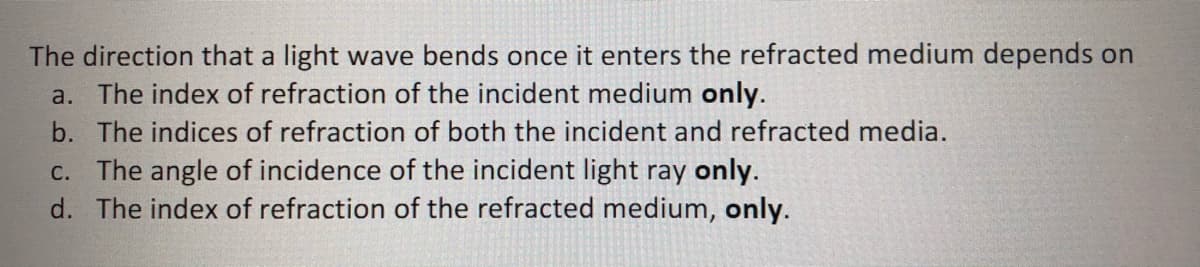 The direction that a light wave bends once it enters the refracted medium depends on
a. The index of refraction of the incident medium only.
b. The indices of refraction of both the incident and refracted media.
C. The angle of incidence of the incident light ray only.
d. The index of refraction of the refracted medium, only.
