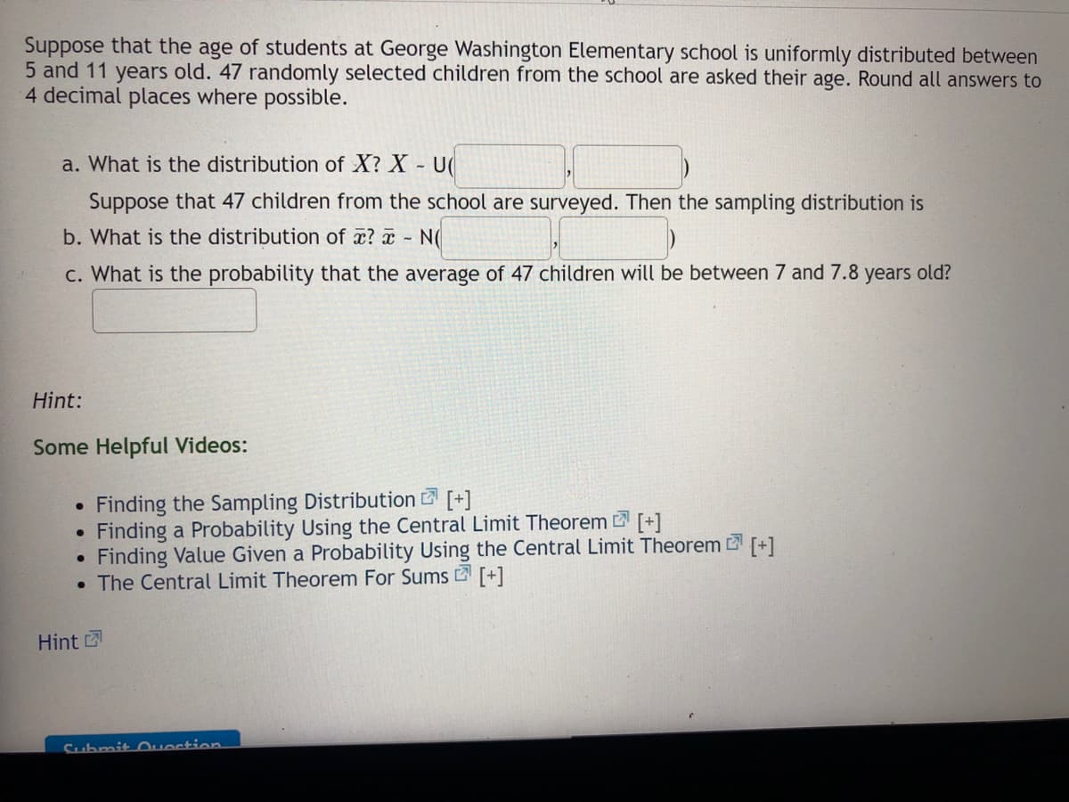 Suppose that the age of students at George Washington Elementary school is uniformly distributed between
5 and 11 years old. 47 randomly selected children from the school are asked their age. Round all answers to
4 decimal places where possible.
a. What is the distribution of X? X U
Suppose that 47 children from the school are surveyed. Then the sampling distribution is
b. What is the distribution of a? a N(
c. What is the probability that the average of 47 children will be between 7 and 7.8 years old?
Hint:
Some Helpful Videos:
Finding the Sampling Distribution [+]
Finding a Probability Using the Central Limit Theorem [+1
Finding Value Given a Probability Using the Central Limit Theorem +1
• The Central Limit Theorem For Sums 2 [+]
Hint
Submit Ouestion
