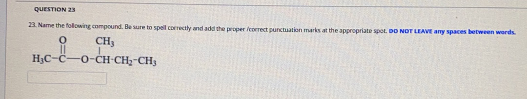 QUESTION 23
23. Name the following compound. Be sure to spell correctly and add the proper /correct punctuation marks at the appropriate spot. DO NOT LEAVE any spaces between words.
CH3
H3C-C-O-CH-CH2-CH3
