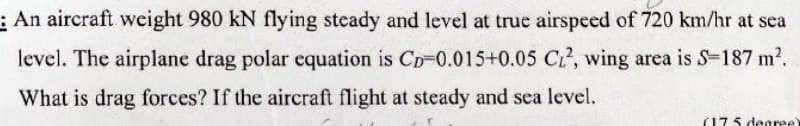 An aircraft weight 980 KN flying steady and level at true airspeed of 720 km/hr at sea
level. The airplane drag polar equation is Cp-0.015+0.05 C₁2, wing area is S=187 m².
What is drag forces? If the aircraft flight at steady and sea level.
(175 degree)