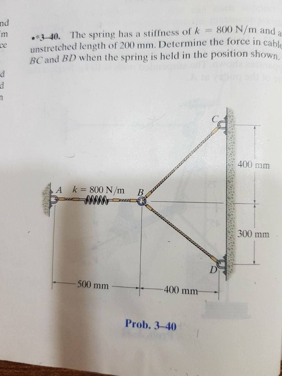 nd
800 N/m and a
*3-40. The spring has a stiffness of k
unstretched length of 200 mm. Determine the force in cable
BC and BD when the spring is held in the position shown
m
се
400 mm
A k= 800 N/m B
300 mm
D
500 mm
-400 mm-
Prob. 3-40
