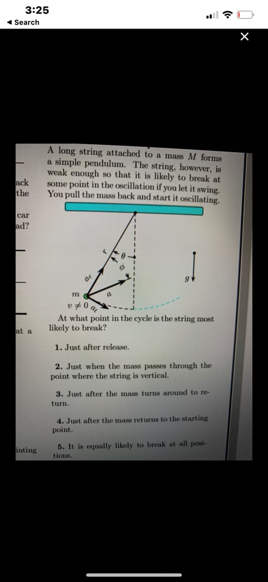 3:25
1 Search
A long string attached to a mass M forms
a simple pendulum. The string, however, is
weak enough so that it is likely to break at
some point in the oscillation if you let it swing.
You pull the mass back and start it oscillating.
ack
the
сar
ad?
v 70 q
At what point in the cycle is the string most
likely to break?
at a
1. Just after release.
2. Just when the mass passes through the
point where the string is vertical.
3. Just after the mass turns around to re-
turn.
4. Just after the mass returns to the starting
point.
inting
5. It is equally likely to break at all posi-
tions.
