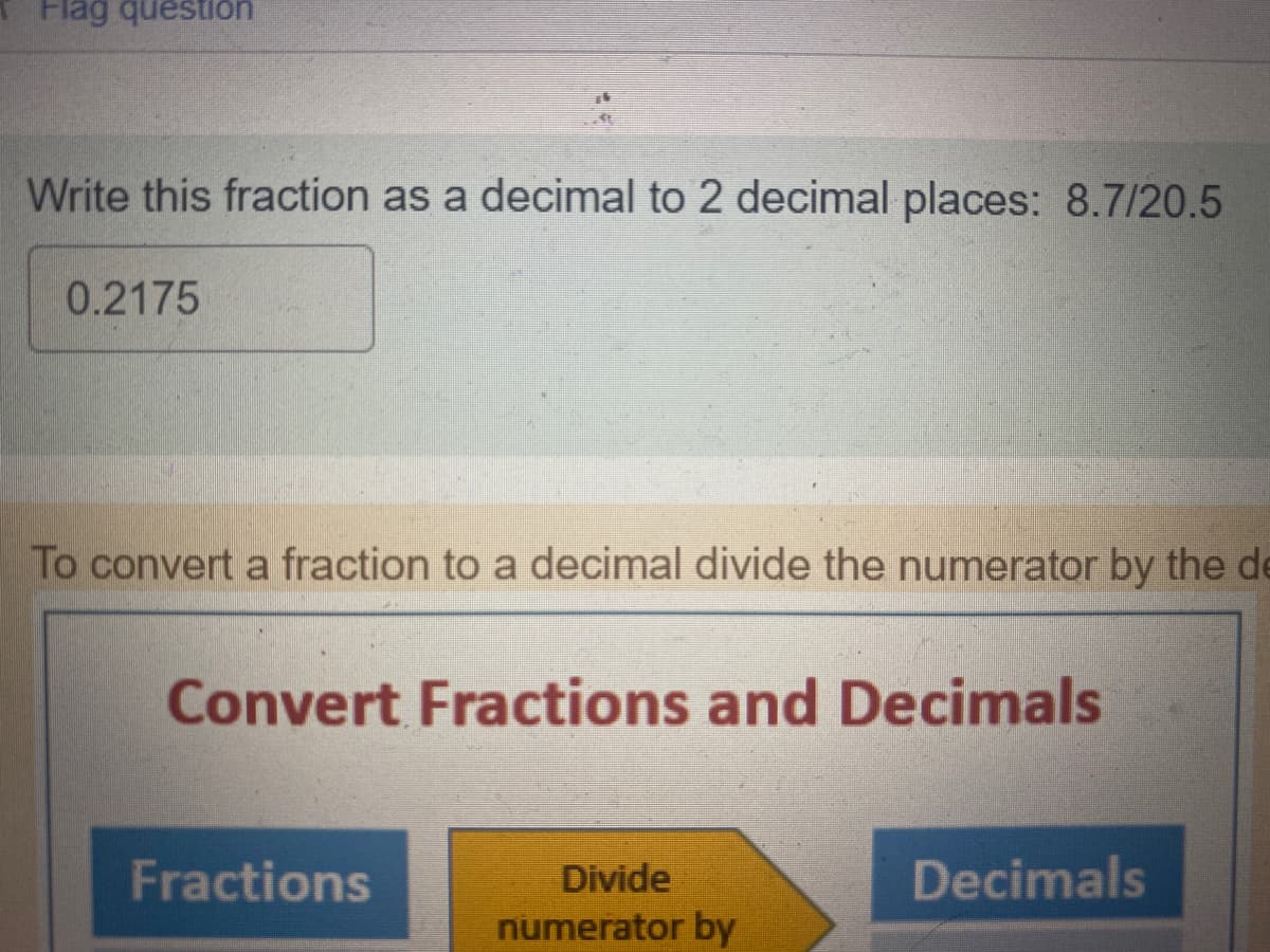 Flag question
Write this fraction as a decimal to 2 decimal places: 8.7/20.5
0.2175
*
To convert a fraction to a decimal divide the numerator by the de
Convert Fractions and Decimals
Fractions
Divide
numerator by
Decimals