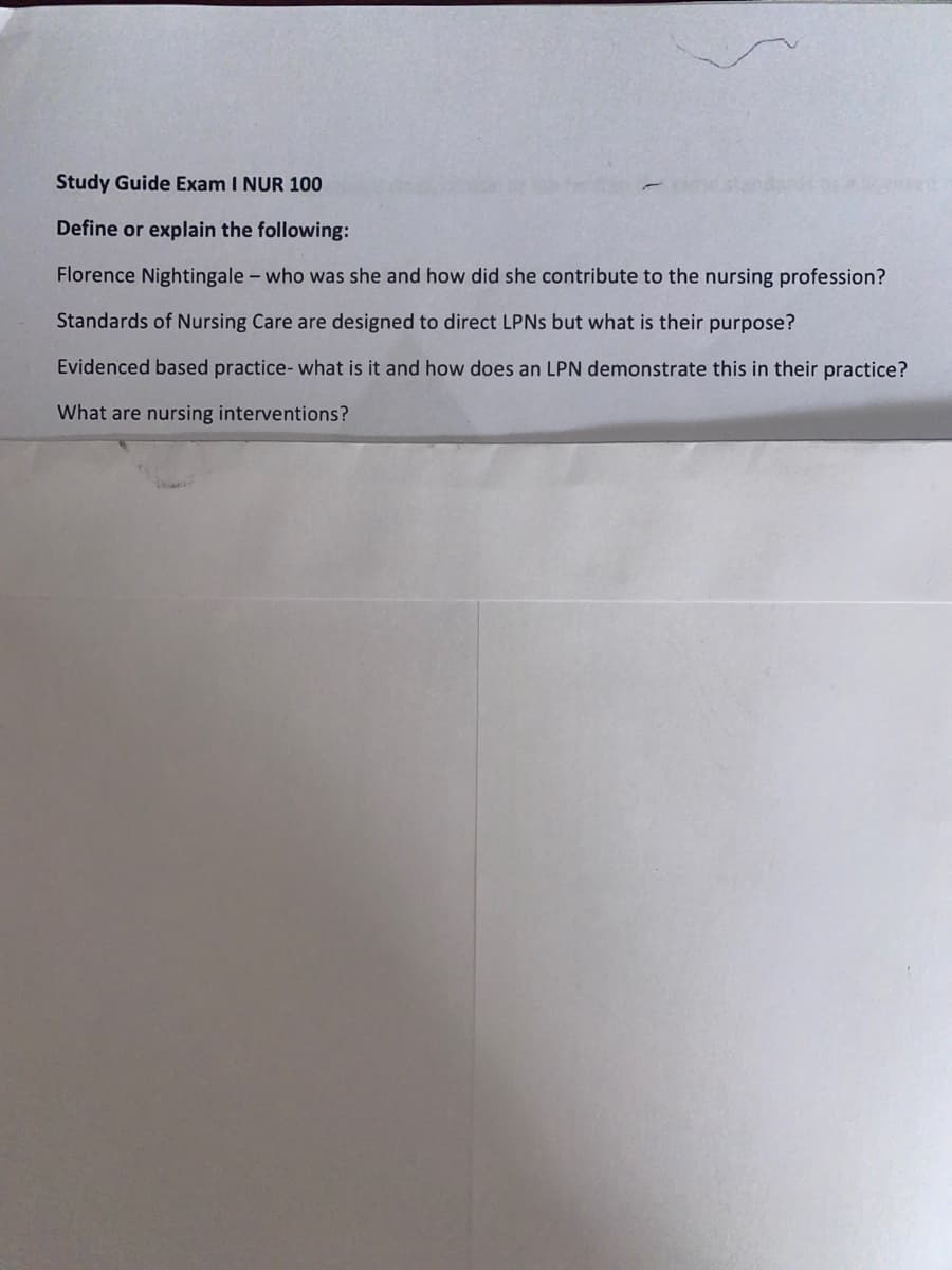 **Study Guide Exam I NUR 100**

**Define or explain the following:**

- **Florence Nightingale – who was she and how did she contribute to the nursing profession?**
  
- **Standards of Nursing Care are designed to direct LPNs but what is their purpose?**
  
- **Evidence based practice - what is it and how does an LPN demonstrate this in their practice?**
  
- **What are nursing interventions?**