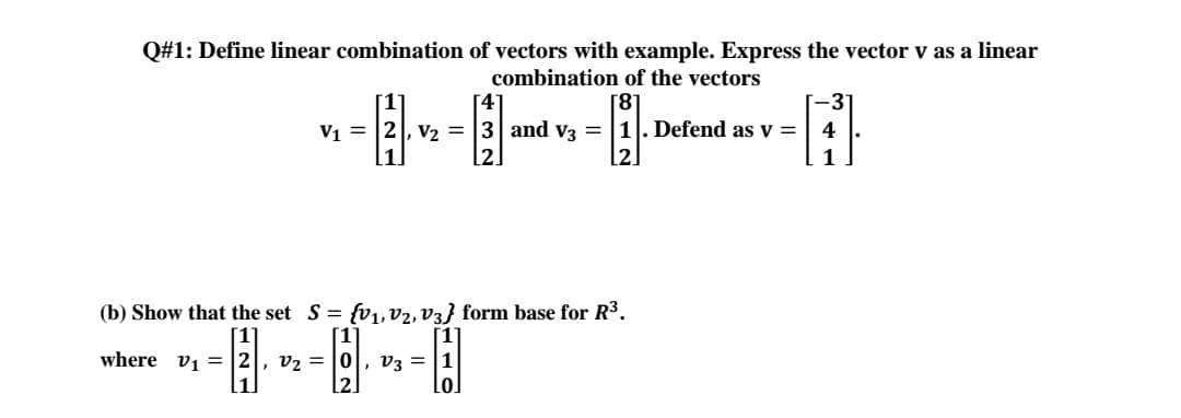 Q#1: Define linear combination of vectors with example. Express the vector v as a linear
combination of the vectors
3"
V1 = |2|, v2 =
and v3 = |1]. Defend as v =
4
1
(b) Show that the set S= fv1,v2,V3} form base for R3.
[1
[1°
where v1 = |2|, v2 = |0|, v3 =
2.
