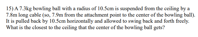 15) A 7.3kg bowling ball with a radius of 10.5cm is suspended from the ceiling by a
7.8m long cable (so, 7.9m from the attachment point to the center of the bowling ball).
It is pulled back by 10.5cm horizontally and allowed to swing back and forth freely.
What is the closest to the ceiling that the center of the bowling ball gets?
