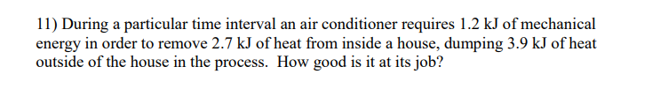 11) During a particular time interval an air conditioner requires 1.2 kJ of mechanical
energy in order to remove 2.7 kJ of heat from inside a house, dumping 3.9 kJ of heat
outside of the house in the process. How good is it at its job?
